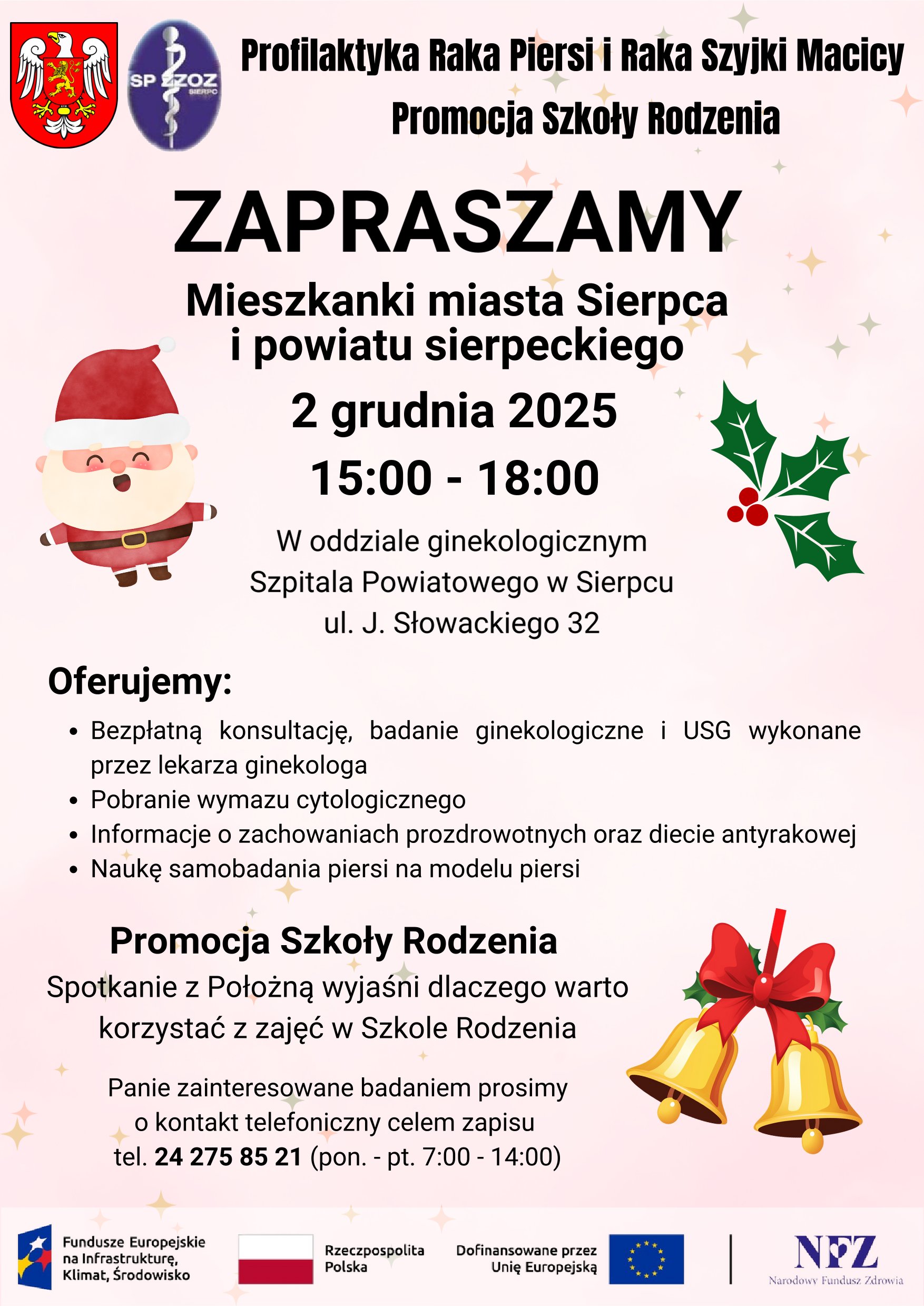 Profilaktyka Raka Piersi i Raka Szyjki Macicy Promocja Szkoły Rodzenia ZAPRASZAMY Mieszkanki miasta Sierpca i powiatu sierpeckiego 2 grudnia 2025 15:00 - 18:00 W oddziale ginekologicznym Szpitala Powiatowego w Sierpcu ul. J. Słowackiego 32 Oferujemy: Bezpłatną konsultację, badanie ginekologiczne i USG wykonane przez lekarza ginekologa Pobranie wymazu cytologicznego Informacje o zachowaniach prozdrowotnych oraz diecie antyrakowej Naukę samobadania piersi na modelu piersi Promocja Szkoły Rodzenia Spotkanie z Położną wyjaśni dlaczego warto korzystać z zajęć w Szkole Rodzenia Panie zainteresowane badaniem prosimy o kontakt telefoniczny celem zapisu tel. 24 275 85 21 (pon. - pt. 7:00 - 14:00